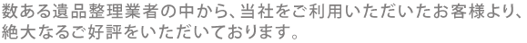 毎数ある遺品整理業者の中から、当社をご利用いただいたお客様より、絶大なるご好評をいただいております。