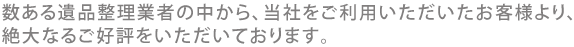 数ある遺品整理業者の中から、当社をご利用いただいたお客様より、絶大なるご好評をいただいております。